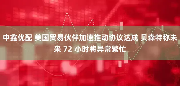 中鑫优配 美国贸易伙伴加速推动协议达成 贝森特称未来 72 小时将异常繁忙