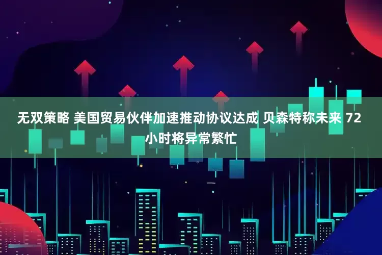 无双策略 美国贸易伙伴加速推动协议达成 贝森特称未来 72 小时将异常繁忙