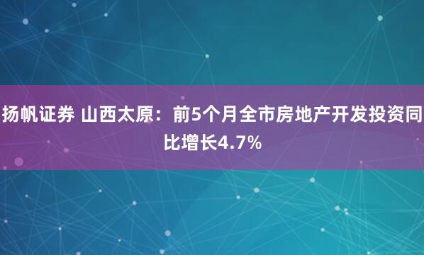 扬帆证券 山西太原：前5个月全市房地产开发投资同比增长4.7%