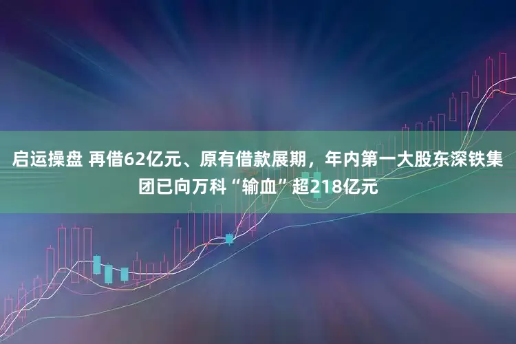 启运操盘 再借62亿元、原有借款展期，年内第一大股东深铁集团已向万科“输血”超218亿元