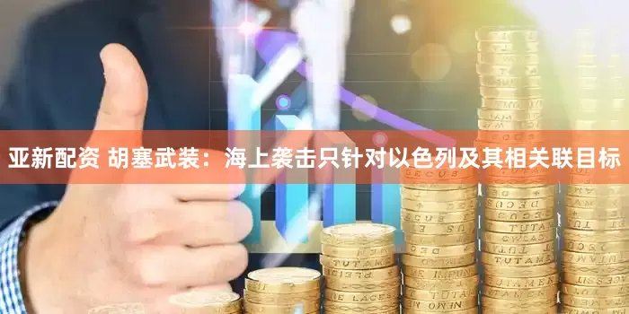 亚新配资 胡塞武装：海上袭击只针对以色列及其相关联目标