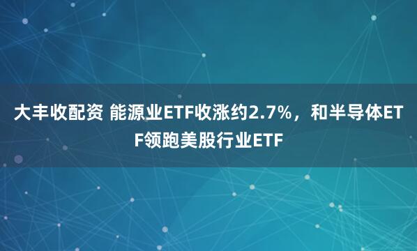 大丰收配资 能源业ETF收涨约2.7%，和半导体ETF领跑美股行业ETF
