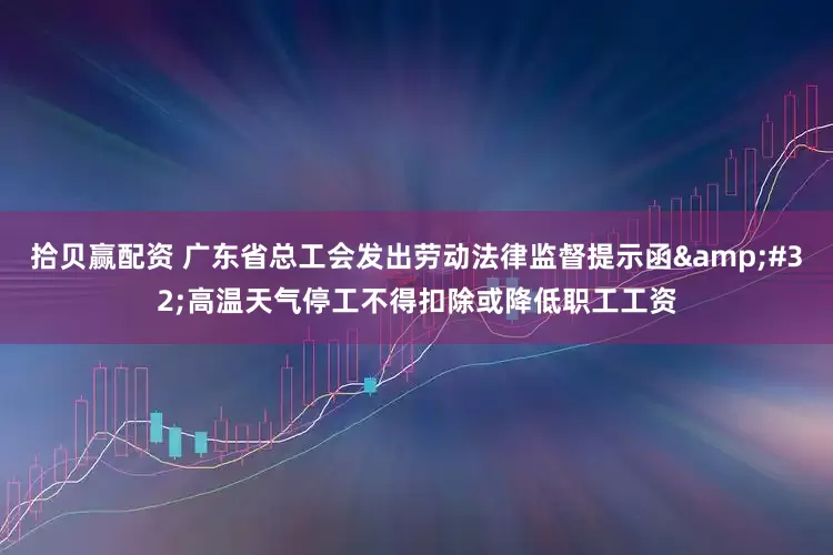 拾贝赢配资 广东省总工会发出劳动法律监督提示函&#32;高温天气停工不得扣除或降低职工工资