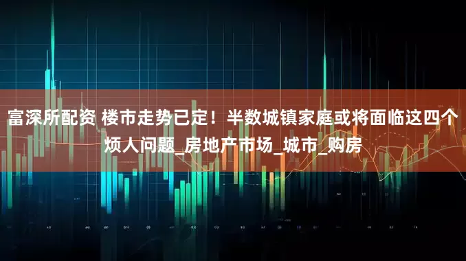 富深所配资 楼市走势已定！半数城镇家庭或将面临这四个烦人问题_房地产市场_城市_购房