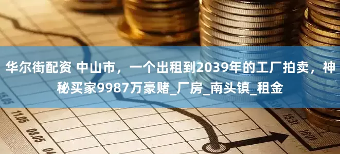 华尔街配资 中山市，一个出租到2039年的工厂拍卖，神秘买家9987万豪赌_厂房_南头镇_租金