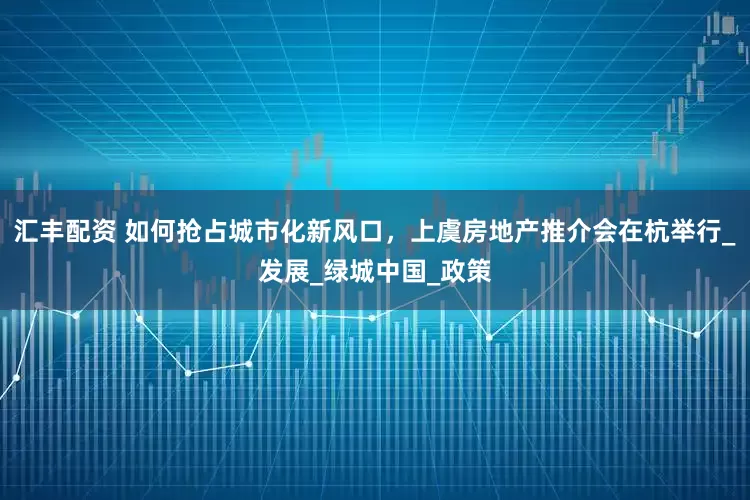 汇丰配资 如何抢占城市化新风口，上虞房地产推介会在杭举行_发展_绿城中国_政策