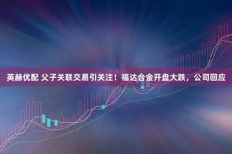 英赫优配 父子关联交易引关注！福达合金开盘大跌，公司回应