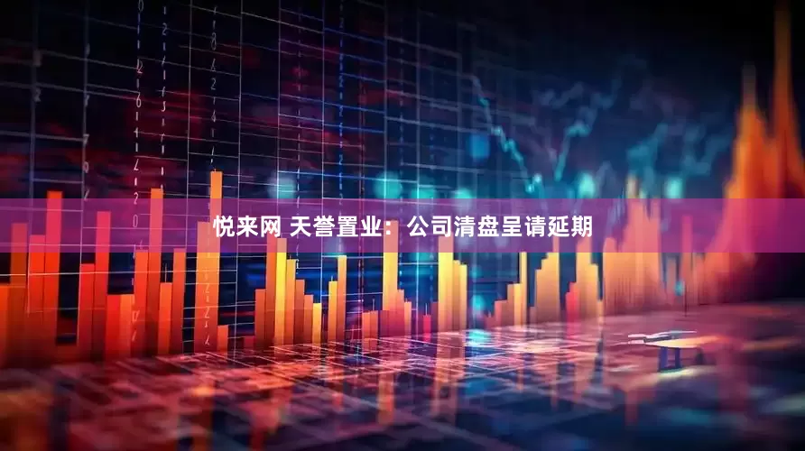 悦来网 天誉置业：公司清盘呈请延期