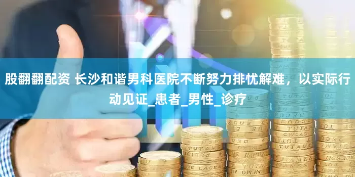 股翻翻配资 长沙和谐男科医院不断努力排忧解难，以实际行动见证_患者_男性_诊疗