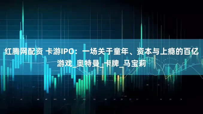 红腾网配资 卡游IPO：一场关于童年、资本与上瘾的百亿游戏_奥特曼_卡牌_马宝莉