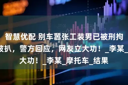 智慧优配 别车嚣张工装男已被刑拘，真实身份被扒，警方回应，网友立大功！_李某_摩托车_结果