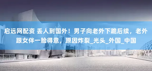 启远网配资 丢人到国外！男子向老外下跪后续，老外跟女伴一脸得意，原因炸裂_光头_外国_中国