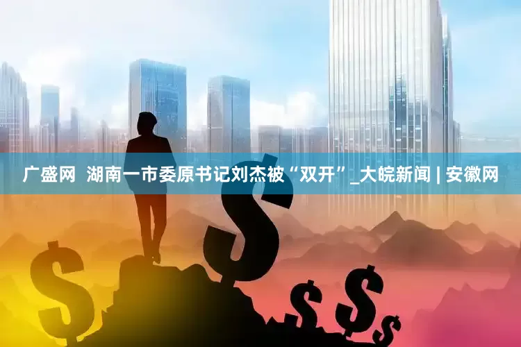 广盛网  湖南一市委原书记刘杰被“双开”_大皖新闻 | 安徽网