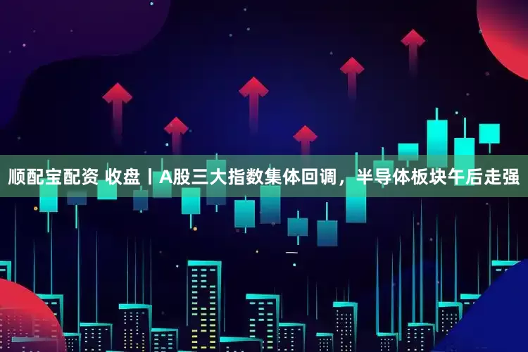 顺配宝配资 收盘丨A股三大指数集体回调，半导体板块午后走强