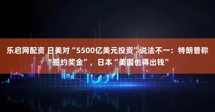 乐启网配资 日美对“5500亿美元投资”说法不一：特朗普称“签约奖金”，日本“美国也得出钱”