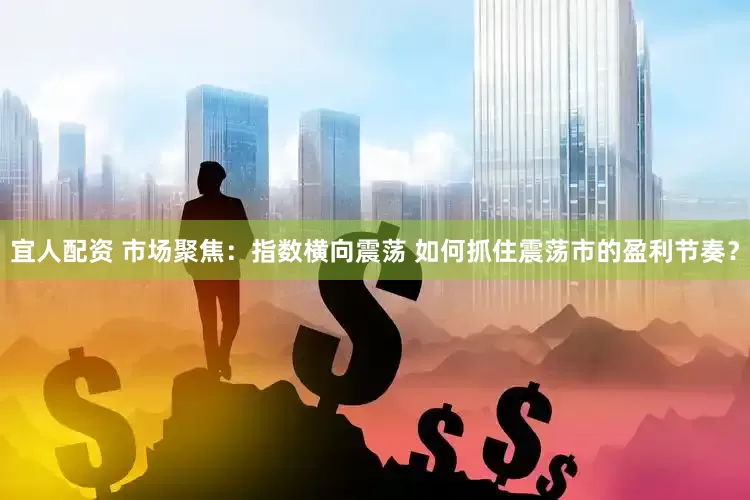 宜人配资 市场聚焦：指数横向震荡 如何抓住震荡市的盈利节奏？