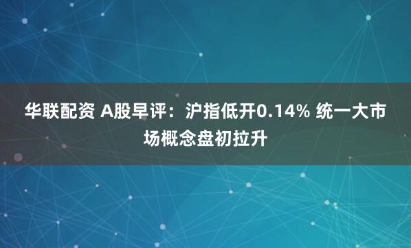 华联配资 A股早评：沪指低开0.14% 统一大市场概念盘初拉升