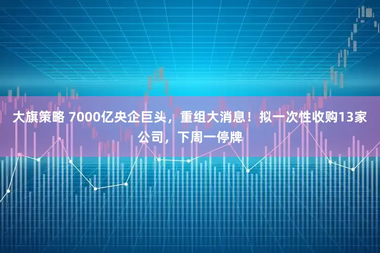 大旗策略 7000亿央企巨头，重组大消息！拟一次性收购13家公司，下周一停牌