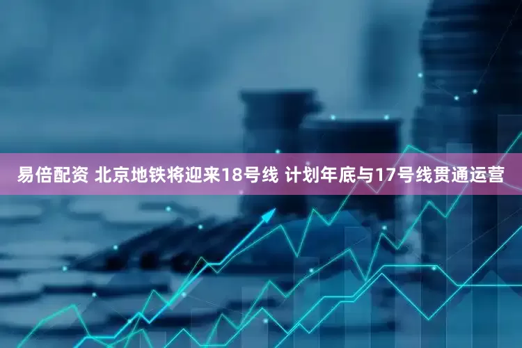 易倍配资 北京地铁将迎来18号线 计划年底与17号线贯通运营