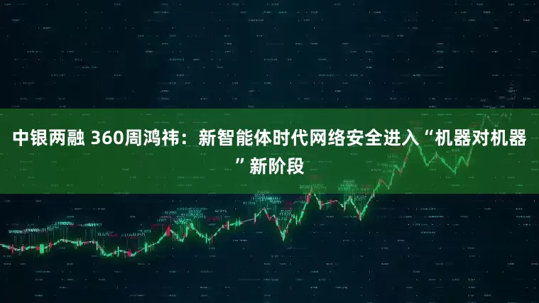 中银两融 360周鸿祎：新智能体时代网络安全进入“机器对机器”新阶段