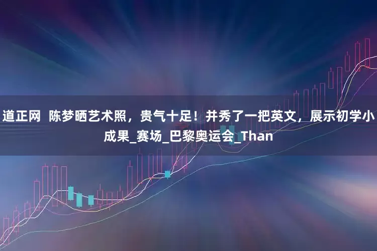 道正网  陈梦晒艺术照，贵气十足！并秀了一把英文，展示初学小成果_赛场_巴黎奥运会_Than