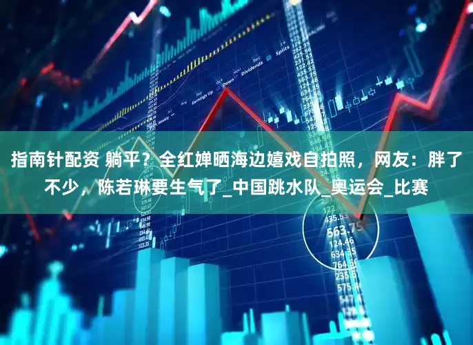 指南针配资 躺平？全红婵晒海边嬉戏自拍照，网友：胖了不少，陈若琳要生气了_中国跳水队_奥运会_比赛