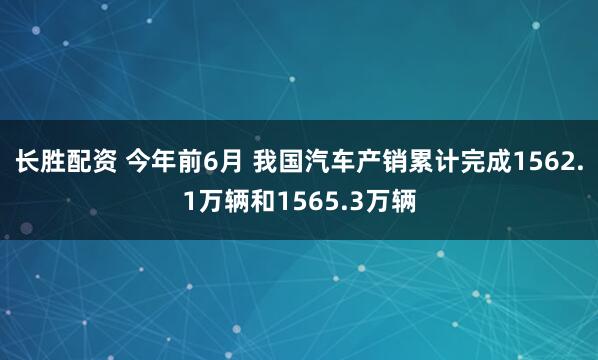 长胜配资 今年前6月 我国汽车产销累计完成1562.1万辆和1565.3万辆