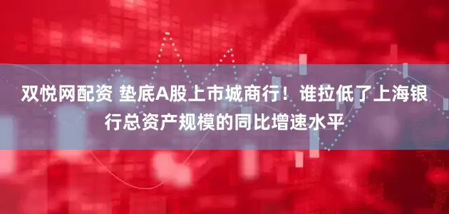 双悦网配资 垫底A股上市城商行！谁拉低了上海银行总资产规模的同比增速水平