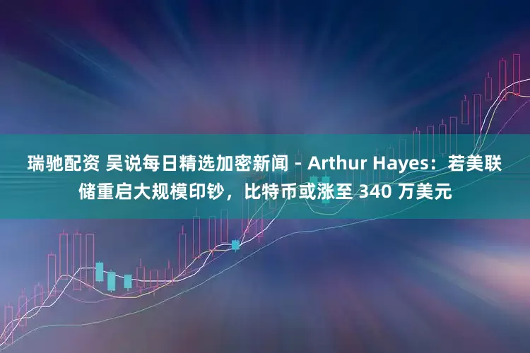 瑞驰配资 吴说每日精选加密新闻 - Arthur Hayes：若美联储重启大规模印钞，比特币或涨至 340 万美元