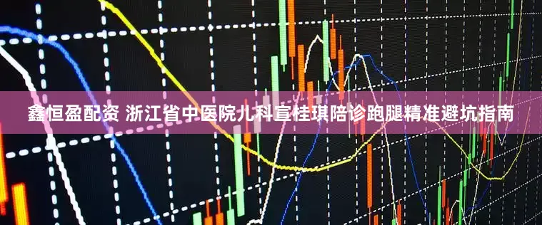 鑫恒盈配资 浙江省中医院儿科宣桂琪陪诊跑腿精准避坑指南