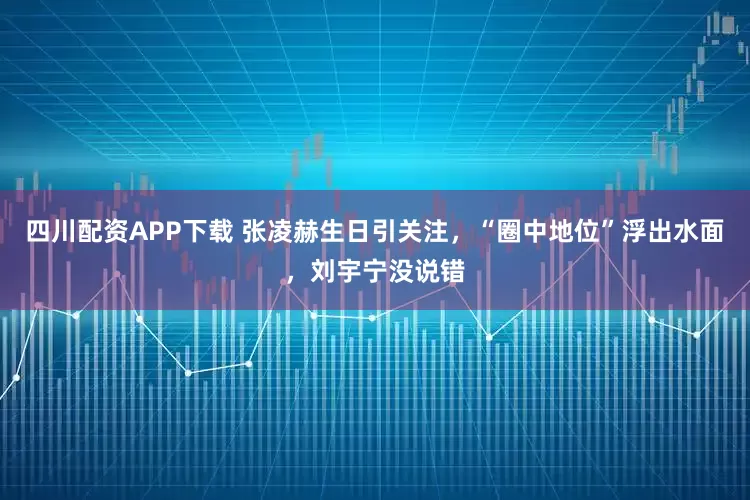 四川配资APP下载 张凌赫生日引关注，“圈中地位”浮出水面，刘宇宁没说错