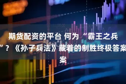 期货配资的平台 何为 “霸王之兵”？《孙子兵法》藏着的制胜终极答案