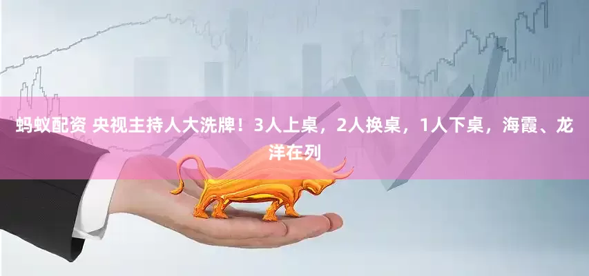 蚂蚁配资 央视主持人大洗牌！3人上桌，2人换桌，1人下桌，海霞、龙洋在列