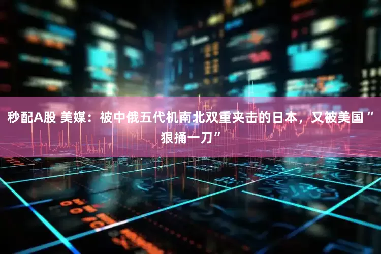 秒配A股 美媒：被中俄五代机南北双重夹击的日本，又被美国“狠捅一刀”
